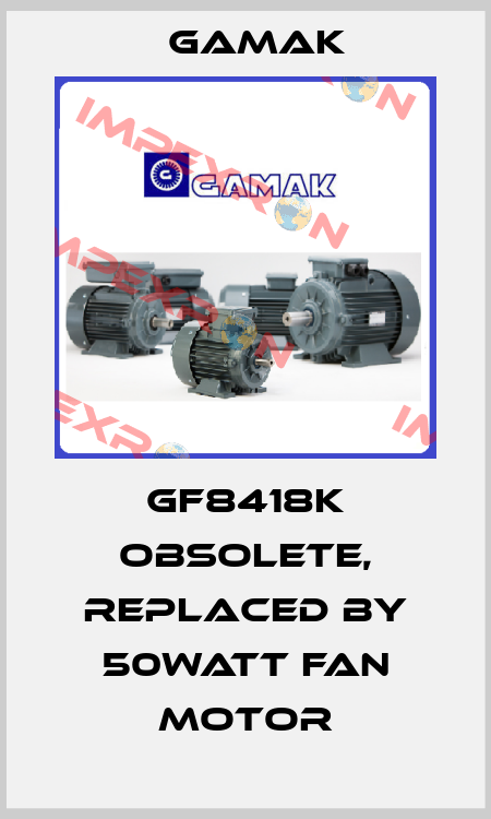 GF8418K obsolete, replaced by 50Watt fan motor Gamak